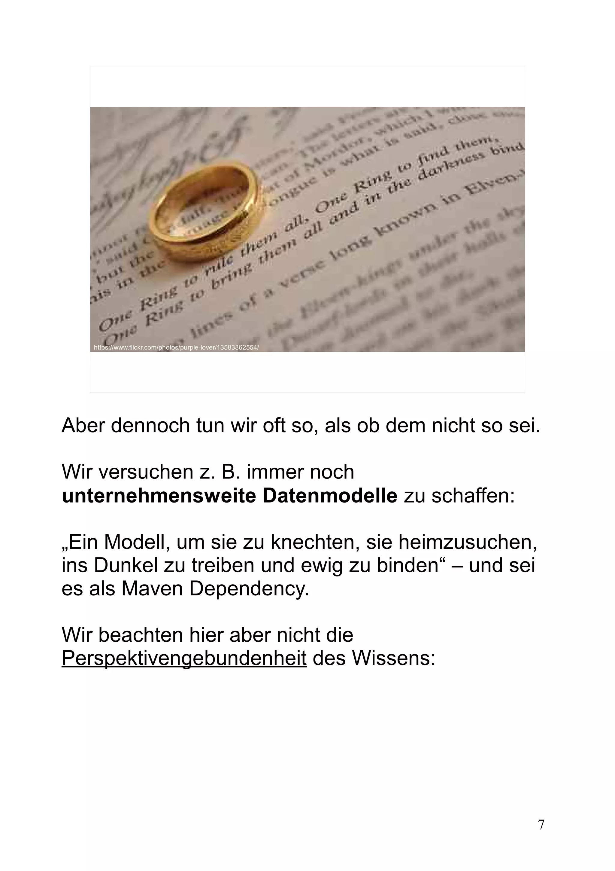 7
https://www.flickr.com/photos/purple-lover/13583362554/
Aber dennoch tun wir oft so, als ob dem nicht so sei.
Wir versuchen z. B. immer noch
unternehmensweite Datenmodelle zu schaffen:
„Ein Modell, um sie zu knechten, sie heimzusuchen,
ins Dunkel zu treiben und ewig zu binden“ – und sei
es als Maven Dependency.
Wir beachten hier aber nicht die
Perspektivengebundenheit des Wissens:
 