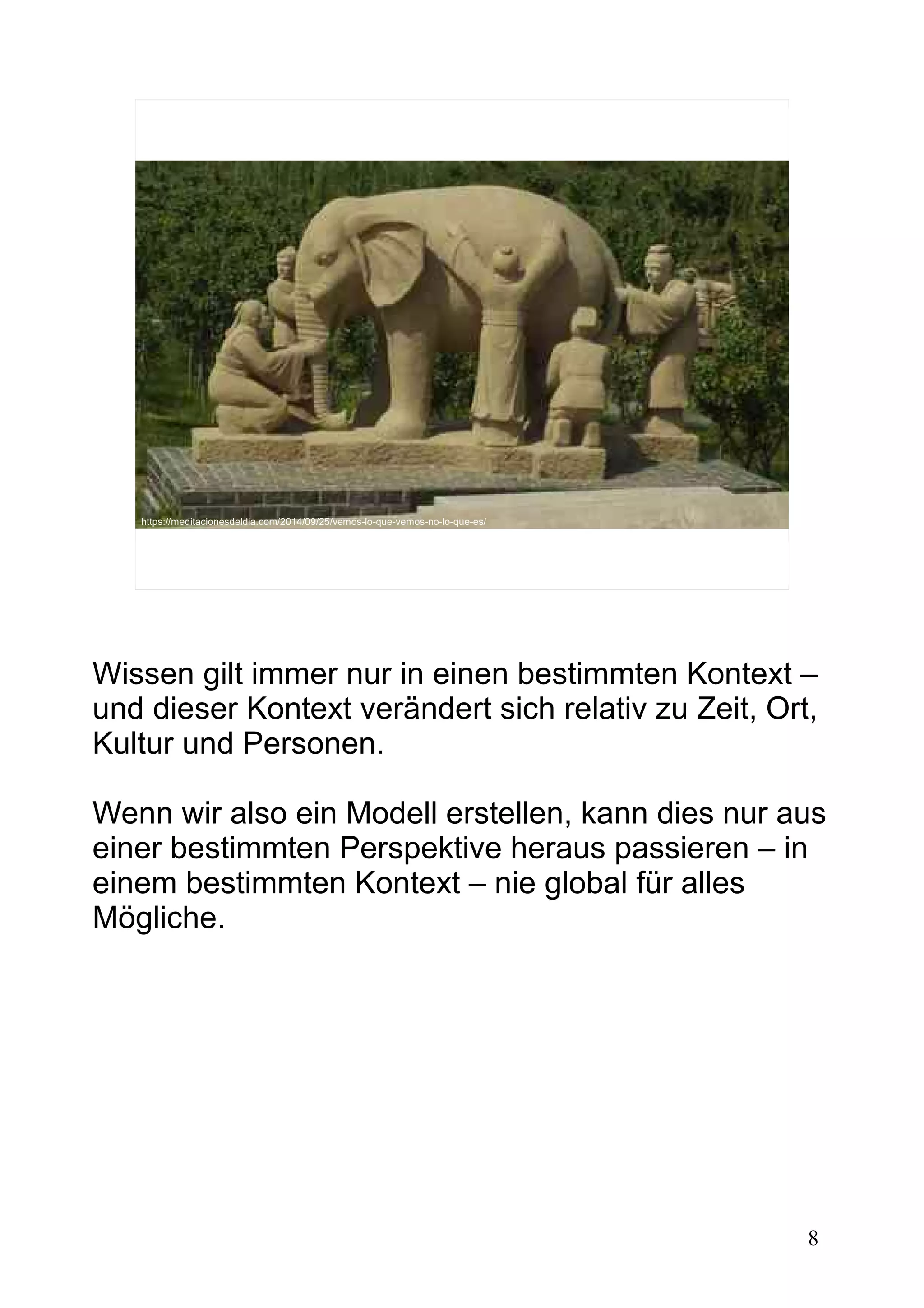 8
https://meditacionesdeldia.com/2014/09/25/vemos-lo-que-vemos-no-lo-que-es/
Wissen gilt immer nur in einen bestimmten Kontext –
und dieser Kontext verändert sich relativ zu Zeit, Ort,
Kultur und Personen.
Wenn wir also ein Modell erstellen, kann dies nur aus
einer bestimmten Perspektive heraus passieren – in
einem bestimmten Kontext – nie global für alles
Mögliche.
 