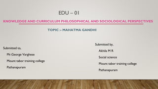 EDU – 01
KNOWLEDGE AND CURRICULUM PHILOSOPHICAL AND SOCIOLOGICAL PERSPECTIVES
Submitted to,
Mr.George Varghese
Mount tabor training college
Pathanapuram
TOPIC :- MAHATMA GANDHI
Submitted by,
Akhila M R
Social science
Mount tabor training college
Pathanapuram
 