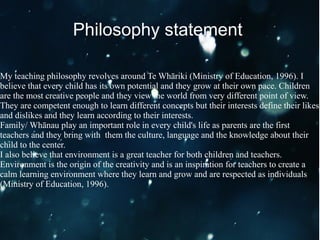 My teaching philosophy revolves around Te Whāriki (Ministry of Education, 1996). I
believe that every child has its own potential and they grow at their own pace. Children
are the most creative people and they view the world from very different point of view.
They are competent enough to learn different concepts but their interests define their likes
and dislikes and they learn according to their interests.
Family/ Whānau play an important role in every child's life as parents are the first
teachers and they bring with them the culture, language and the knowledge about their
child to the center.
I also believe that environment is a great teacher for both children and teachers.
Environment is the origin of the creativity and is an inspiration for teachers to create a
calm learning environment where they learn and grow and are respected as individuals
(Ministry of Education, 1996).
Philosophy statement
 