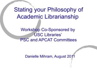 Stating your Philosophy of Academic Librarianship  Workshop Co-Sponsored by  USC Libraries ’  PSC and APCAT Committees Danielle Mihram, August 2011 