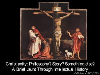 Christianity: Philosophy? Story? Something else?
   A Brief Jaunt Through Intellectual History
                                     Caféchurch 12/03/2013
 