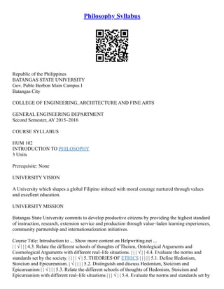 Philosophy Syllabus
Republic of the Philippines
BATANGAS STATE UNIVERSITY
Gov. Pablo Borbon Main Campus I
Batangas City
COLLEGE OF ENGINEERING, ARCHITECTURE AND FINE ARTS
GENERAL ENGINEERING DEPARTMENT
Second Semester, AY 2015–2016
COURSE SYLLABUS
HUM 102
INTRODUCTION TO PHILOSOPHY
3 Units
Prerequisite: None
UNIVERSITY VISION
A University which shapes a global Filipino imbued with moral courage nurtured through values
and excellent education.
UNIVERSITY MISSION
Batangas State University commits to develop productive citizens by providing the highest standard
of instruction, research, extension service and production through value–laden learning experiences,
community partnership and internationalization initiatives.
Course Title: Introduction to ... Show more content on Helpwriting.net ...
| | √ | | | 4.3. Relate the different schools of thoughts of Theism, Ontological Arguments and
Cosmological Arguments with different real–life situations. | | | √ | | 4.4. Evaluate the norms and
standards set by the society. | | | | √ | 5. THEORIES OF ETHICS | | | | | 5.1. Define Hedonism,
Stoicism and Epicureanism. | √ | | | | 5.2. Distinguish and discuss Hedonism, Stoicism and
Epicureanism | | √ | | | 5.3. Relate the different schools of thoughts of Hedonism, Stoicism and
Epicureanism with different real–life situations | | | √ | | 5.4. Evaluate the norms and standards set by
 