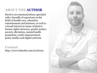 ABOUT THE AUTHORDavid is an communications specialist with a breadth of experience in the fields of health care, education, entertainment and business, as well as a broad interest in issues related to human rights advocacy, gender justice, poverty alleviation, mental health promotion, youth empowerment, policy studies and digital activism.Contacthttp://www.linkedin.com/in/dvenn