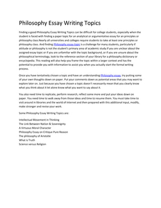 Philosophy Essay Writing Topics
Finding a good Philosophy Essay Writing Topics can be difficult for college students, especially when the
student is faced with finding a paper topic for an analytical or argumentative essay for an principles or
philosophy class.Nearly all universities and colleges require students to take at least one principles or
philosophy class. And finding Philosophy essay topic is a challenge for many students, particularly if
attitude or philosophy is not the student’s primary area of academic study.If you are unclear about the
assigned essay topic or if you are unfamiliar with the topic background, or if you are unsure about the
philosophical terminology, look to the reference section of your library for a philosophy dictionary or
encyclopedia. This reading will also help you frame the topic within a larger context and has the
potential to provide you with information to assist you when you actually start the formal writing
process.

Once you have tentatively chosen a topic and have an understanding Philosophy essay, try putting some
of your own thoughts down on paper. Put your comments down as potential areas that you may want to
explore later on. Just because you have chosen a topic doesn’t necessarily mean that you clearly know
what you think about it let alone know what you want to say about it.

You also need time to replicate, perform research, reflect some more and put your ideas down on
paper. You need time to walk away from those ideas and time to resume them. You must take time to
visit around in libraries and the world of Internet and then prepared with this additional input, modify,
make stronger and revise your work.

Some Philosophy Essay Writing Topics are:

Intellectual Movement in Thinking
The Link Between Nation & Sovereignty
A Virtuous Moral Character
Philosophy Essay on Critique Pure Reason
The philosophy of Aristotle
What is Truth
Science versus Religion
 