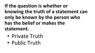 If the question is whether or
knowing the truth of a statement can
only be known by the person who
has the belief or makes the
statement.
• Private Truth
• Public Truth
 