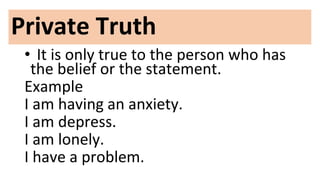 Private Truth
• It is only true to the person who has
the belief or the statement.
Example
I am having an anxiety.
I am depress.
I am lonely.
I have a problem.
 