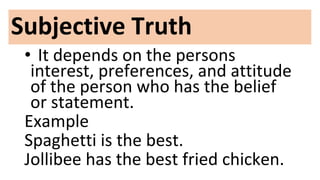 Subjective Truth
• It depends on the persons
interest, preferences, and attitude
of the person who has the belief
or statement.
Example
Spaghetti is the best.
Jollibee has the best fried chicken.
 