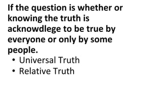 If the question is whether or
knowing the truth is
acknowdlege to be true by
everyone or only by some
people.
• Universal Truth
• Relative Truth
 
