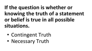 If the question is whether or
knowing the truth of a statement
or belief is true in all possible
situations.
• Contingent Truth
• Necessary Truth
 