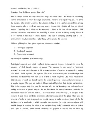 1
HOW DO I KNOWWHETHER GOD EXIST?
Question: How do I know whether God exist?
Man is always curious to know about the things, he didn’t know . He keeps on questioning
various phenomenon of nature like origin of universe , presence of a higher-being etc. To prove
the existence of a Creator , suppose that , there is nothing at all in a certain area and then a living
being appeared alive , it will not make any sense , because this thinking will have no rational
answer. Everything has a cause of its occurrence . Same is the case of this universe . This
universe cant create itself because for something to create, it must be already existing; but for it
to be created, it must not be existed before . The idea of something creating itself is self-
contradictory. So , there must be a Higher-being , Who created this universe .
Different philosophers have given arguments on existence of God.
1) Teleological argument
2) Ontological argument
3) Cosmological argument
1)Teleological argument by William Paley:
Teleological argument also called intelligent design argument because it attempts to prove the
existence of God through concept of design. This argument is also named as “analogical
argument” at some places because in this argument creation of universe is compared to making
of a watch . In his argument , he says that if he finds a stone at some place he would might think
that stone had been there from ever. But if he finds a watch on ground , he would perceive that
different parts of watch are framed together for a specific purpose which conducts the motion in
a specific manner .The parts are made of different material based on their function and position .
This design suggests that there must be someone who has the knowledge and understanding of
making a watch for a specific purpose. But we don’t know the agency who made it and also the
mechanism which was used to made it. This watch always works the way , its designed to be
worked. It cant be an accidental combination of materials present at that place. There exist no
principle of order in parts to connect in a specific manner to make a watch . It can only be the
intelligence of a watchmaker , which can make parts connect. So , this complex universe with
specific design is certainly the result of an Intelligent-being .Paley’s argument make us believe
that just as watches, which exhibit complexity and purpose to tell the time are made by
 