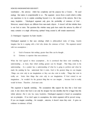 2
HOW DO I KNOWWHETHER GOD EXIST?
watchmaker , this universe which has complexity and the purpose has a Creator . He used
analogy that makes it comprehensible to us . The argument moves from a watch which is within
our experience to try to explain something beyond it i.e. the creation of the universe. But it has
many loopholes . Teleological argument only gives the probability of existence of God .
Moreover, natural objects are different from man-made objects . It doesn’t tell that whether there
is one God or more. The questions like whether many gods have made this universe by effort of
many centuries or a single all-knowing spiritual being created it, still remain unanswered.
2) Ontological Argument by Saint Anselm :
Ontological argument is that uses ontology which is philosophical study of being. Anselm
imagines that he is arguing with a fool who denies the existence of God . The argument started
with two assumptions :
i) God is Someone that nothing greater than Him can be thought .
ii) Existence is superior than non-existence .
When the fool agreed to these assumptions , he is convinced that there exist something in
understanding , at least, than which nothing greater can be thought . That thing exists in his
understanding . As a painter has a understanding of what he is going to perform and when he
made the painting he has understand that it exists. God is the greatest thing we can imagine
.Things can exist only in our imaginations or they can also exist in reality . Things that exist in
reality are better than things that exist only in our imaginations. If God existed in our
imaginations , he wouldn’t be the greatest thing that we can imagine , because God in reality
would be better . Therefore , God must exist.
This argument is logically satisfying . The assumptions fully support the idea that a God must
exist. It also shows that God is not only the designer but also identifies that He is bigger than this
whole universe .But it also has many loopholes. Ontological argument is based on assumptions
not on principles . If we don’t agree to assumptions, the whole argument will be proved wrong .
If you can imagine something , for example , unicorns, it doesn’t mean they exist . It gives no
evidence to existence of God.
 