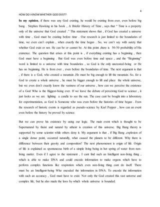 4
HOW DO I KNOWWHETHER GOD EXIST?
In my opinion, if there was any God existing, he would be existing from ever, even before big
bang . Stephen Hawking in his book , A Briefer History of Time , says that “ Time is a property
only of the universe that God created .” This statement shows that , if God has created a universe
with time , God must be existing before time . Our research is just limited to the boundaries of
time, we even can’t explain , when exactly the time began . So, we can’t say with surety that
whether God exist or not. He can be or cannot be. At this point ,there is 50-50 probability of His
existence. The question that arises at this point is , if everything existing has a beginning , then
God must have a beginning . But God was even before time and space , and the “Beginning”
word is limited to a universe with time boundaries , so God is the only uncreated-being or He
has no beginning. He is from ever , even before the boundaries of time. The next argument is that
, if there is a God, who created a mountain ,He must be big enough to lift the mountain. So, for a
God to create a whole universe , he must be bigger enough to lift and place the whole universe,
but we even don’t exactly know the vastness of our universe , how can we perceive the existence
of a God Who is the Biggest-being ever. If we leave the debate of perceiving God to science , it
just looks as we are lighting a candle to see the sun. The case cant be bought into a laboratory
for experimentation, as God is Someone who was even before the histories of time began . Even
the research of historic events is regarded as pseudo-science by Karl Popper , how can an event
even before the history be proved by science.
But we can prove his existence by using our logic. The main event which is thought to be
Supernatural by theist and natural by atheist is creation of this universe. Big Bang theory is
supported by some scientist while others deny it. My argument is that , if Big Bang ,explosion of
a single dense point, occurred naturally, what caused the planets to be different. Why there is
difference between their gravity and composition? The next phenomenon is origin of life. Origin
of life is explained as spontaneous birth of a simple living being in hot spring of water from non-
living matter. Even if I agree to the statement , I cant find such an Intelligent non-living thing ,
which is able to make DNA and could encode information to make organs which have to
perform complex functions like respiration which even non-living thing cant do itself. There
must be an Intelligent-being Who encoded the information in DNA. To encode the information
with such an accuracy , God must have to exist. Not only the God created this vast universe and
complex life, but he also made the laws by which whole universe is bounded.
 