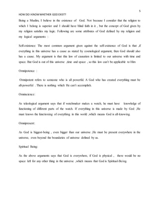 5
HOW DO I KNOWWHETHER GOD EXIST?
Being a Muslim, I believe in the existence of God. Not because I consider that the religion to
which I belong is superior and I should have blind faith in it , but the concept of God given by
my religion satisfies my logic. Following are some attributes of God defined by my religion and
my logical arguments :
Self-existence: The most common argument given against the self-existence of God is that ,if
everything in this universe has a cause as stated by cosmological argument, then God should also
has a cause. My argument is that this law of causation is limited to our universe with time and
space. But God is out of this universe ,time and space , so this law can’t be applicable to Him
Omnipotence :
Omnipotent refers to someone who is all powerful. A God who has created everything must be
all-powerful . There is nothing which He can’t accomplish.
Omniscience:
As teleological argument says that if watchmaker makes a watch, he must have knowledge of
functioning of different parts of the watch. If everything in this universe is made by God ,He
must knows the functioning of everything in this world ,which means God is all-knowing.
Omnipresent:
As God is biggest-being , even bigger than our universe ,He must be present everywhere in the
universe, even beyond the boundaries of universe defined by us.
Spiritual Being:
As the above arguments says that God is everywhere, if God is physical , there would be no
space left for any other thing in the universe ,which means that God is Spiritual-Being.
 