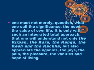 • one must not merely, question, what
one call the significance, the need,
the value of own life. It is only with
such an integrated total approach,
that one will understand not only the
Kirpan, the Kara, the Kanga, the
Kesh and the Kachha, but also
appreciate the agonies, the joys, the
pain, the pleasure, the vanities and
hope of living.
 
