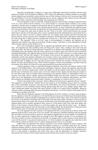 Marvin Clores Ramirez BSED- English 3
Philosophy of Religion- Final Paper
Generally, the philosophy of religion is a major area in philosophy which deals essentially with the central
question of religion itself (Fernandez & Maboloc, 2013). Hence, the philosophy of religion attempts to investigate
certain religious issues and beliefs, mostly about the issue of God’s existence, with the use of reason and logic. With
this, great thinkers of our time formulated arguments that are, mostly, supported with evidences and are formulated
with the use of logic, experiences and knowledge. These arguments are as follows.
The first argument is what we called, the ontological argument. Saint Anselm's ontological argument claims
to be an a priori proof of God's existence. It is a priori because it is proved without resorting to any sensory
experiences. Anselm starts his argument with premises that do not depend on familiarity for their explanation and
then proceeds by purely logical means to the conclusion that God exists. As what I understood, this argument means
that if one person believes/ knows the concept about God, then automatically, that person simply believes that there
is a God. No matter how many times an atheist says that “There is no God”, still he believes/knows the concept
about God or what the word God means, then it can be concluded that he/she understands the concept about God. A
person who says “there is no God” is indeed a foolish one. For example, when someone hears the word God, that
person conceives God as someone who is omnipotent, omniscient, and omnibenevolent. That person cannot think of
any other being that is higher and more powerful than God for he is “than that which nothing greater can be
conceived”. The statement “There is no God” alone is self-contradictory. In addition, this argument can be
supported with a biblical verse taken from the book of Psalms saying: “Truly there is a God, although the fool hath
said in his heart, there is no God. (Psalms 14:1)”
Next is the Cosmological argument that is supported and explained with St. Thomas Aquinas’s, The Five
Ways. This argument says that everything comes into being with a cause—hence, nothing is this world came into
being by accident. The idea of it being uncaused is irrational for we all know that something comes from something
and nothing comes from nothing. Since the causes cannot go on to infinite regress, the universe must be caused by
something freestanding. The argument believes that the existence of the world or universe is a strong evidence that
God really exists—the One who created it. The existence of the universe, the argument claims, stands in need of
explanation, and the only adequate explanation of its existence is that it was created by God. Also, this argument is
an a posteriori argument because it argues the existence of the Supreme Being by His/ Her creations, which now is
an empirical data. In addition, the five ways that can prove God’s existence are as follows. The first way is from
Motion. Second is from Efficient Causes. Third is from Contingency. Fourth is from Gradation, and fifth is from the
Governance of the World. All of these five ways point towards the conclusion that God exists.
Another argument is what we called the Teleological Argument. One of the most famous variants of this
argument is the William Paley’s “The watch and the watchmaker” argument. Mainly, this argument states that after
seeing a watch, with all its complex parts, which work together in a precise fashion to keep time, one must construe
that this piece of machinery has a creator, since it is far too complex to have simply come into being by accident or
by some other means, such as evolution. Paley used analogy in his argument: Watch is to Watchmaker as God is to
universe. Like watch, with its complex function and intelligent design, must have been created by an intellectual
maker who is the Watchmaker. On the other hand, the universe, with all its complexity and greatness, must have
been created by an intelligent and powerful maker. Therefore, a watchmaker is to watch as God is to universe.
Fourth is the argument from conscience which is different from the previous arguments that are “rational”.
This argument is mainly about the “feeling” that we feel whenever we do something wrong or good. It is said that
there is this commanding, mysterious voice that we hear which affects one’s actions and emotions. An example of
this is whenever we do something immoral (killing, getting things that aren’t ours, perhaps raping), there’s this
“guilt” feeling that disturbs one person that causes him/her to suffer or to confess his/her wickedness. Whenever
someone commits something right, that person immediately feel blessed—it is God’s reward to those people who do
something in accordance to His will.
Blaise Pascal’s Pragmatic argument is the fifth argument for God’s existence. As what its name proposes,
Pascal’s argument is about the consequences or the benefits that one may get, out of believing in the Supreme Being.
He explained God’s existence through a mathematical tool called Pascalian Wager Table. In his table, he explained
the net gain or the benefits of believing God. If God really exists then those people who believe in God can gain an
eternal reward which is the eternal life in heaven. If God really exists then those people who do not believe with
Supreme Being will be eternally punished in Hell. However, if God doesn’t really exist, then those people who
believe in His existence will get nothing so as with those people who argue that He doesn’t exist. In addition,
Pascal argued using probability that one must believe in the Supreme Being. He stated that there’s 50 percent chance
that God really exists. If God really exists, then His believers will gain eternal life in Heaven.
The sixth argument for God’s existence is the argument from life’s crucial junctures by John E. Smith. This
argument proposes that in some point of our lives, people will experience something significant and life-changing
that will make us feel God’s presence and power. This argument suggests that we are not capable of controlling our
fate. As what I understood, it suggests that, even though we have the freedom to decide or to act according to our
will, God is still the one who is in control of our final fate. An example of this is when someone is dying, his/her fate
is not with the doctors’ or any person’s hands anymore—it’s God. In addition, this argument also states that we feel
God’s presence whenever someone who is in silence, deeply praying to God, is in a holy place.
Rudolf Otto’s the argument from religious experience is the seventh argument for God’s existence. Otto
states that despite of people’s diverse cultures and religions, whenever we say GOD, people have this common
significant religious feeling or reaction towards the Supreme Being. People in all religions feel the components of
overpowering, awefulness, and urgency when in the experience of the Holy. In its strong form, this argument asserts
that it is only possible to experience that which exists, and so that the phenomenon of religious experience
demonstrates the existence of God. People experience God, therefore there must be a God; case closed.
 