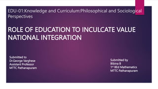 ROLE OF EDUCATION TO INCULCATE VALUE
NATIONAL INTEGRATION
EDU-01:Knowledge and Curriculum:Philosophical and Sociological
Perspectives
Submitted to
Dr.George Varghese
Assistant Professor
MTTC Pathanapuram
Submitted by
Bibina B
1st BEd Mathematics
MTTC Pathanapuram
 