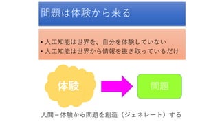 問題は体験から来る
• 人工知能は世界を、自分を体験していない
• 人工知能は世界から情報を抜き取っているだけ
体験 問題
人間＝体験から問題を創造（ジェネレート）する
 