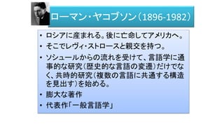 ローマン・ヤコブソン（1896-1982）
• ロシアに産まれる。後に亡命してアメリカへ。
• そこでレヴィ・ストロースと親交を持つ。
• ソシュールからの流れを受けて、言語学に通
事的な研究（歴史的な言語の変遷）だけでな
く、共時的研究（複数の言語に共通する構造
を見出す）を始める。
• 膨大な著作
• 代表作「一般言語学」
 