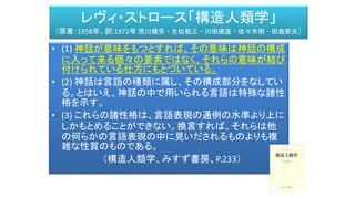 レヴィ・ストロース「構造人類学」
（原著：1958年、訳:1972年 荒川幾男・生松敬三・川田順造・佐々木明・田島節夫）
• (1) 神話が意味をもつとすれば、その意味は神話の構成
に入って来る個々の要素ではなく、それらの意味が結び
付けられている仕方にもとづいている。
• (2) 神話は言語の種類に属し、その構成部分をなしてい
る。とはいえ、神話の中で用いられる言語は特殊な諸性
格を示す。
• (3) これらの諸性格は、言語表現の通例の水準より上に
しかもとめることができない。換言すれば、それらは他
の何らかの言語表現の中に見いだされるものよりも複
雑な性質のものである。
（構造人類学、みすず書房、P.233）
 