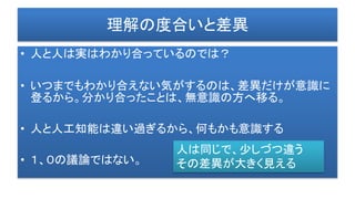 理解の度合いと差異
• 人と人は実はわかり合っているのでは？
• いつまでもわかり合えない気がするのは、差異だけが意識に
登るから。分かり合ったことは、無意識の方へ移る。
• 人と人工知能は違い過ぎるから、何もかも意識する
• １、０の議論ではない。
人は同じで、少しづつ違う
その差異が大きく見える
 