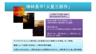 神林長平「火星三部作」
この膚の下を流れる血は
同じもののはずなのに。
アンドロイドになって人間の苦しみを背負わされた動物たちの苦悩。そして解放。
機械によって拡張する知性と、人間性の間の葛藤。
人間から生み出され、人間の社会からは阻害されながらも、人間を愛する人造人間の物語。
「あなたの魂にやすらぎあれ」 は
人間の苦悩から解き放たれる物語
「帝王の殻」は、
マシンによって拡張される知性と人間性の相克
「膚の下」は、人間であること、人間でないこと、
生きることへの問い。
 
