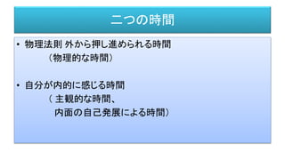 二つの時間
• 物理法則 外から押し進められる時間
（物理的な時間）
• 自分が内的に感じる時間
（ 主観的な時間、
内面の自己発展による時間）
 