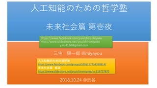 人工知能のための哲学塾
未来社会篇 第壱夜
三宅 陽一郎 @miyayou
2018.10.24 @渋谷
https://www.facebook.com/youichiro.miyake
http://www.slideshare.net/youichiromiyake
y.m.4160@gmail.com
人工知能のための哲学塾
https://www.facebook.com/groups/1056157734399814/
未来社会篇 概論
https://www.slideshare.net/youichiromiyake/ss-119727870
 