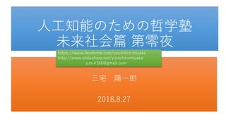 人工知能のための哲学塾
未来社会篇 第零夜
三宅 陽一郎
2018.8.27
https://www.facebook.com/youichiro.miyake
http://www.slideshare.net/youichiromiyake
y.m.4160@gmail.com
 