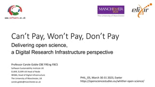 Can’t Pay, Won’t Pay, Don’t Pay
Delivering open science,
a Digital Research Infrastructure perspective
Professor Carole Goble CBE FREng FBCS
Software Sustainability Institute UK
ELIXIR, ELIXIR-UK Head of Node
IBISBA, Head of Digital Infrastructure
The University of Manchester, UK
carole.goble@manchester.ac.uk
PHIL_OS, March 30-31 2023, Exeter
https://opensciencestudies.eu/whither-open-science/
 