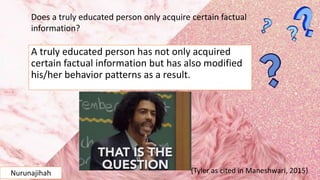 A truly educated person has not only acquired
certain factual information but has also modified
his/her behavior patterns as a result.
Does a truly educated person only acquire certain factual
information?
(Tyler as cited in Maneshwari, 2015)Nurunajihah
 