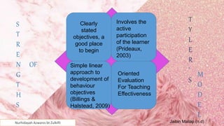 Nurhidayah Azwanis bt Zulkifli
8
Clearly
stated
objectives, a
good place
to begin
Involves the
active
participation
of the learner
(Prideaux,
2003)
Simple linear
approach to
development of
behaviour
objectives
(Billings &
Halstead, 2009)
Oriented
Evaluation
For Teaching
Effectiveness
S
T
R
E
N OF
G
T
H
S
T
Y
L
E
R
'
S
M
O
D
E
L
Jaibin Mailap (n.d)
 