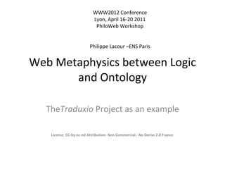 WWW2012 Conference
                           Lyon, April 16-20 2011
                            PhiloWeb Workshop


                         Philippe Lacour –ENS Paris


Web Metaphysics between Logic
       and Ontology

  TheTraduxio Project as an example

   License: CC-by-nc-nd Attribution- Non Commercial - No Derivs 2.0 France
 