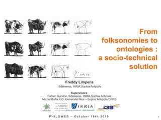 From
folksonomies to
ontologies :
a socio-technical
solution
1P H I L O W E B – O c t o b e r 1 6 t h 2 0 1 0
Freddy Limpens
Edelweiss, INRIA Sophia Antipolis
Supervisors:
Fabien Gandon, Edelweiss, INRIA Sophia Antipolis
Michel Buffa, I3S, Université Nice – Sophia Antipolis/CNRS
Edelweiss
 