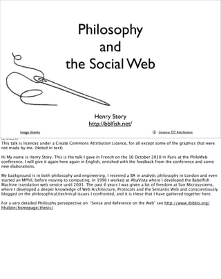 Philosophy
and
the Social Web
Henry Story
http://bblﬁsh.net/
image thanks Licence: CC Attribution
Friday, 29 October 2010
This talk is licences under a Create Commons Attribution Licence, for all except some of the graphics that were
not made by me. (Noted in text)
Hi My name is Henry Story. This is the talk I gave in French on the 16 October 2010 in Paris at the PhiloWeb
conference. I will give it again here again in English, enriched with the feedback from the conference and some
new elaborations.
My background is in both philosophy and engineering. I received a BA in analytic philosophy in London and even
started an MPhil, before moving to computing. In 1996 I worked at AltaVista where I developed the Babelﬁsh
Machine translation web service until 2001. The past 6 years I was given a lot of freedom at Sun Microsystems,
where I developed a deeper knowledge of Web Architecture, Protocols and the Semantic Web and conscientiously
blogged on the philosophical/technical issues I confronted, and it is these that I have gathered together here.
For a very detailed Philosphy persepective on “Sense and Reference on the Web” see http://www.ibiblio.org/
hhalpin/homepage/thesis/
 
