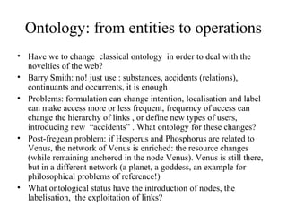 Ontology: from entities to operations
• Have we to change classical ontology in order to deal with the
novelties of the web?
• Barry Smith: no! just use : substances, accidents (relations),
continuants and occurrents, it is enough
• Problems: formulation can change intention, localisation and label
can make access more or less frequent, frequency of access can
change the hierarchy of links , or define new types of users,
introducing new “accidents” . What ontology for these changes?
• Post-fregean problem: if Hesperus and Phosphorus are related to
Venus, the network of Venus is enriched: the resource changes
(while remaining anchored in the node Venus). Venus is still there,
but in a different network (a planet, a goddess, an example for
philosophical problems of reference!)
• What ontological status have the introduction of nodes, the
labelisation, the exploitation of links?
 