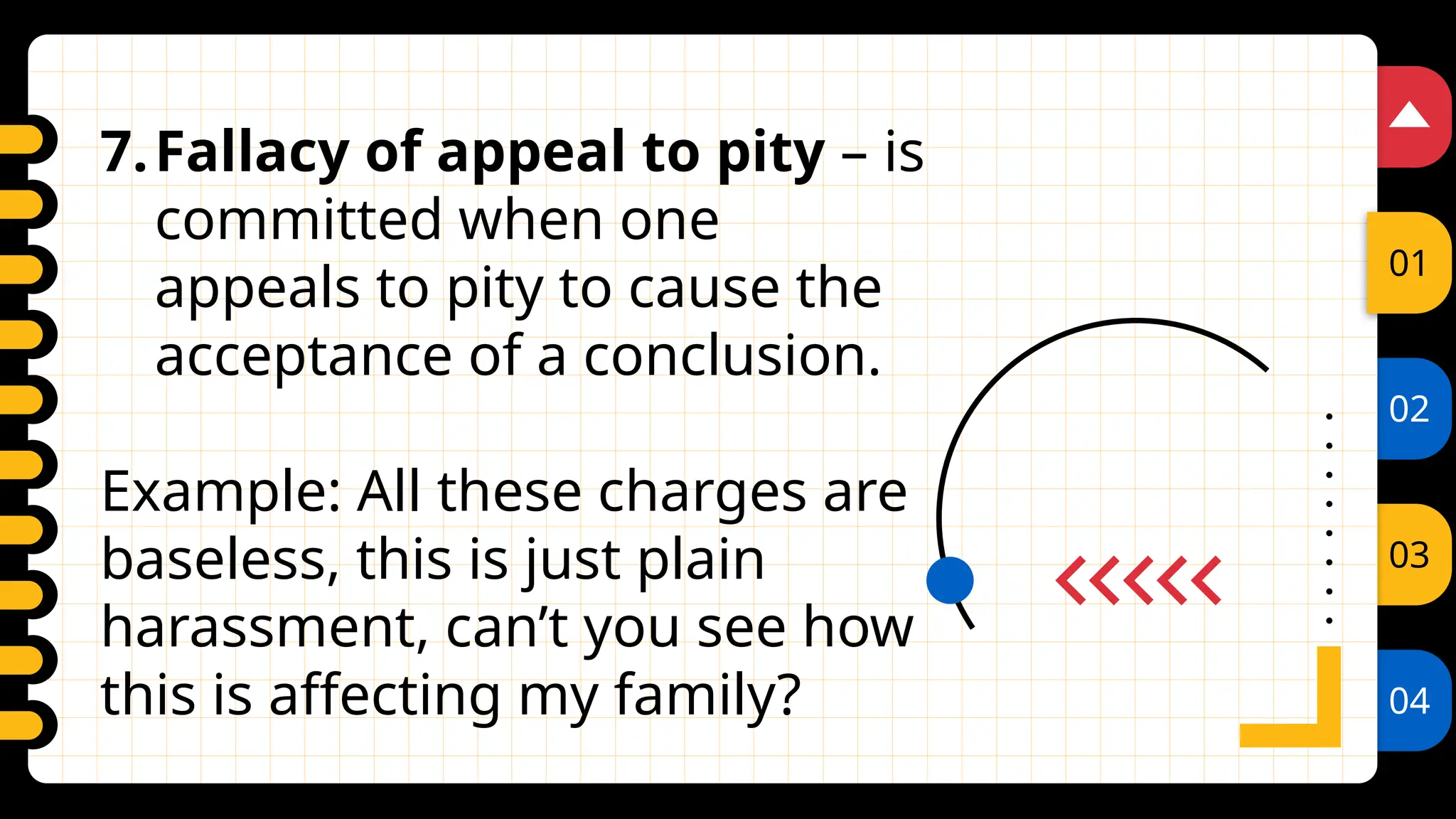 02
03
04
01
7.Fallacy of appeal to pity – is
committed when one
appeals to pity to cause the
acceptance of a conclusion.
Example: All these charges are
baseless, this is just plain
harassment, can’t you see how
this is affecting my family?
 