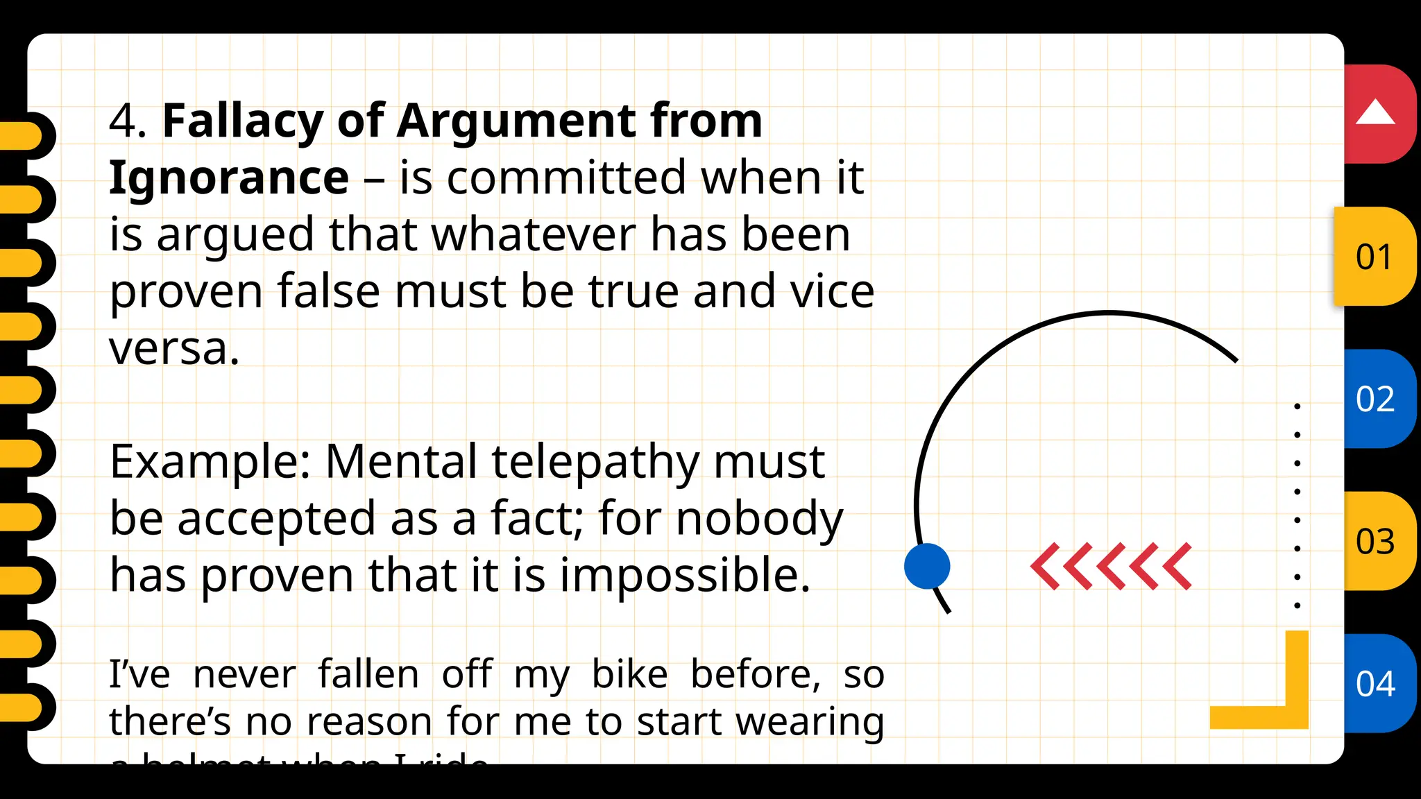 02
03
04
01
4. Fallacy of Argument from
Ignorance – is committed when it
is argued that whatever has been
proven false must be true and vice
versa.
Example: Mental telepathy must
be accepted as a fact; for nobody
has proven that it is impossible.
I’ve never fallen off my bike before, so
there’s no reason for me to start wearing
a helmet when I ride.
 