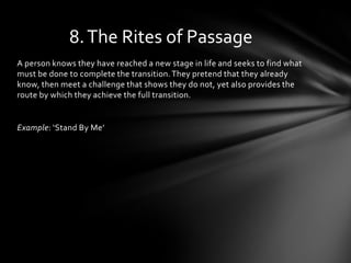 8. The Rites of Passage
A person knows they have reached a new stage in life and seeks to find what
must be done to complete the transition. They pretend that they already
know, then meet a challenge that shows they do not, yet also provides the
route by which they achieve the full transition.


Example: ‘Stand By Me’
 