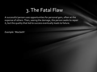 3. The Fatal Flaw
A successful person uses opportunities for personal gain, often at the
expense of others. Then, seeing the damage, the person seeks to repair
it, but the quality that led to success eventually leads to failure.


Example: ‘Macbeth’
 