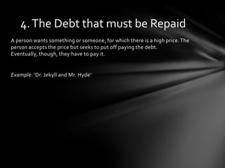 4. The Debt that must be Repaid
A person wants something or someone, for which there is a high price. The
person accepts the price but seeks to put off paying the debt.
Eventually, though, they have to pay it.


Example: ‘Dr. Jekyll and Mr. Hyde’
 