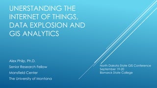 UNERSTANDING THE
INTERNET OF THINGS,
DATA EXPLOSION AND
GIS ANALYTICS
Alex Philp, Ph.D.
Senior Research Fellow
Mansfield Center
The University of Montana
North Dakota State GIS Conference
September 19-20
Bismarck State College
 