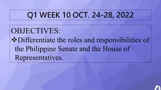 OBJECTIVES:
Differentiate the roles and responsibilities of
the Philippine Senate and the House of
Representatives.
Q1 WEEK 10 OCT. 24-28, 2022
 