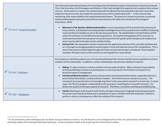  The Good: Proper Procedure 
The ethnically balanced technique of mentoring can be exhibited during the initial phases of doctorial research. 
This is the time when the fellow gains confidence in their work and gets the opportunity to explore their unique 
interest. At this point in a career, the relationship with the Mentor has the potential to do much more than 
shape the future scientist, but model the actual function of this relationship itself. 2 In the science field, 
mentoring is the responsibility of all experienced practitioners. This practice is meant to provide a reciprocal 
relationship between each party and combine new outlooks with older ones (American Psychological 
Association, 2013). 
 Mercury in Fish, Bonaire, Netherlands Antilles: In securing samples of fish to test for the presence of 
heavy metals, a celebrated international Marine Biologist insist that researchers be mindful of collecting 
exact numbers of samples as not to disrupt any ecosystems. He explained the intricate balance of the 
ocean life and how it could affect human populations. During the testing phase of the research, he 
clearly demonstrates the extraction of muscle tissue from the spinal cord of samples and models how 
tests must be administered to retain validity of data. 
 Science Fair: One way public schools incorporate the application and use of the scientific method early 
on is through encouraging students to participate in local and national science fair competitions. This is 
one of the earliest relationships through which the concept mentoring is introduced. Examining this 
example, the basic nature of the mentor as a willing advisor is ascertained. 
 The Bad: Violations 
Any situation in which boundaries are not maintained between the mentor and the trainee would be an ethical 
violation of the relationship. In addition, certain relationships may taint the validity of research. 
 Dating: To date a trainee is a direct violation of most codes of ethics. Many institution have policies 
strictly prohibiting such acts and participation in such may result in termination of research or a 
discontinuation in employment. 
 Intentional Misinformation: A mentor who provides intentional misinformation, especially where it is 
beneficial to themselves, is a direct ethical violation. The field of science is built on accuracy. The 
concept of accuracy becomes increasingly important in the areas where research is concerned. In some 
cases, the life of a program is dependent on the accuracy in reporting from scientific research. Tax 
dollars are used to fund many aspects of research. Therefore, a violation could be punishable by law. 
 The Ugly: Ambiguous 
 Family: Working on with research with family members may present ongoing issues during research. 
Personal issues may arise that prevent completion of work, interfere with the researcher’s ability to 
perform, and as a consequence, effect the validity of the research. 
2 Dr. Bruce Davidson, a Marine Biologist, was my mentor during my doctorial research. He later became a close colleague and my friend. He supervised my crew while we 
collecting samples of fish and explained proper techniques. He was an excellent model of the proper way this relationship sh ould be. 
 