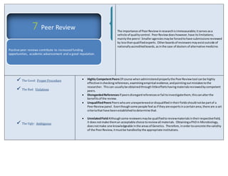 The importance of Peer Review in research is immeasurable; it serves as a 
vehicle of quality control. Peer Review does however, have its limitations; 
mainly the peers! Smaller agencies may be forced to have submissions reviewed 
by less than qualified experts. Other boards of reviewers may exist outside of 
nationally accredited boards, as in the case of doctors of alternative medicine. 
 The Good: Proper Procedure 
 The Bad: Violations 
 The Ugly: Ambiguous 
 Highly Competent Peers Of course when administered properly the Peer Review tool can be highly 
effective in checking references, examining empirical evidence, and pointing out mistakes to the 
researcher. This can usually be obtained through little efforts having materials reviewed by competent 
peers. 
 Disregarded References If peers disregard references or fail to investigate them, this can alter the 
benefits of the review. 
 Unqualified Peers Peers who are unexperienced or disqualified in their fields should not be part of a 
Peer Review panel. Even though some people feel as if they are experts in a certain area, there are a set 
criteria that have been established to determine that. 
 Unrelated Field Although some reviewers may be qualified to review materials in their respective field, 
it does not make them an acceptable choice to review all materials. Obtaining a PhD in Microbiology, 
does not make one knowledgeable in the areas of Genetics. Therefore, in order to concrete the validity 
of the Peer Review, it must be handled by the appropriate institutions. 
7 Peer Review 
Positive peer reviews contribute to increased funding 
opportunities, academic advancement and a good reputation. 
 