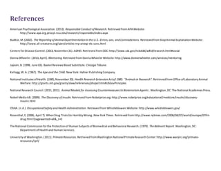 References 
American Psychological Association. (2013). Responsible Conduct of Research. Retrieved from APA Website: 
http://www.apa.org.proxy1.ncu.edu/research/responsible/index.aspx 
Budkie, M. (2002). The Reporting of Animal Experimentation in the U.S.: Errors, Lies, and Contradictions. Retrieved from Stop Animal Exploitation Website : 
http://www.all-creatures.org/saen/articles-rep-anexp-elc-conc.html 
Centers for Disease Control. (2013, November 21). ADHD. Retrieved from CDC: http://www.cdc.gov/ncbddd/adhd/research.html#social 
Donna Wheeler. (2013, April). Mentoring. Retrieved from Donna Wheeler Website: http://www.donnerwheeler.com/services/mentoring 
Japsen, B. (1998, June 03). Baxter Reviews Blood Substitute. Chicago Tribune. 
Kellogg, W. A. (1967). The Ape and the Child. New York: Hafner Publishing Company. 
National Institutes of Health. (1985, November 20). Health Research Extension Act of 1985: “Animals in Research”. Retrieved from Office of Laboratory Animal 
Welfare: http://grants.nih.gov/grants/olaw/references/phspol.htm#USGovPrinciples 
National Research Council. (2011, 2011). Animal Models for Assessing Countermeasures to Bioterrorism Agents . Washington, DC: The National Academies Press. 
Nobel Media AB. (2009). The Discovery of Insulin. Retrieved from Nobelprize.org: http://www.nobelprize.org/educational/medicine/insulin/discovery-insulin. 
html 
OSHA. (n.d.). Occupational Safety and Health Administration. Retrieved from Whistleblowers Website: http://www.whistleblowers.gov/ 
Rosenthal, E. (2006, April 7). When Drug Trials Go Horribly Wrong. New York Times. Retrieved from http://www.nytimes.com/2006/04/07/world/europe/07iht-drug. 
html?pagewanted=all&_r=0 
The National Commission for the Protection of Human Subjects of Biomedical and Behavioral Research. (1979). The Belmont Report. Washington, DC: 
Department of Health and Human Services. 
University of Washington. (2011). Primate Resources. Retrieved from Washington National Primate Research Center: http://www.wanprc.org/primate-resources/ 
iprl/ 
