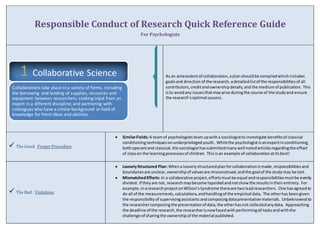 Responsible Conduct of Research Quick Reference Guide 
For Psychologists 
As an antecedent of collaboration, a plan should be compiled which includes 
goals and direction of the research, a detailed list of the responsibilities of all 
contributors, credit and ownership details, and the medium of publication. This 
is to avoid any issues that may arise during the course of the study and ensure 
the research’s optimal success. 
 The Good: Proper Procedure 
 Similar Fields: A team of psychologists team up with a sociologist to investigate benefits of classical 
conditioning techniques on underprivileged youth. While the psychologist is an expert in conditioning, 
both operant and classical, the sociologist has submitted many well noted articles regarding the effect 
of class on the learning processes of children. This is an example of collaboration at its best! 
 The Bad: Violations 
 Loosely Structured Plan: When a loosely structured plan for collaboration is made, responsibilities and 
boundaries are unclear, ownership of values are misconstrued, and the goal of the study may be lost. 
 Mismatched Efforts: In a collaborative project, efforts must be equal and responsibilities must be evenly 
divided. If they are not, research may become lopsided and not show the results in their entirety. For 
example, in a research project on Wilson’s Syndrome there are two lead researchers. One has agreed to 
do all of the measurements, calculations, and handling of the empirical data. The other has been given 
the responsibility of supervising assistants and composing data presentation materials. Unbeknownst to 
the researcher composing the presentation of data, the other has not collected any data. Approaching 
the deadline of the research, the researcher is now faced with performing all tasks and with the 
challenge of sharing the ownership of the material published. 
1 Collaborative Science 
Collaborations take place in a variety of forms, including 
the borrowing and lending of supplies, resources and 
equipment between researchers; seeking input from an 
expert in a different discipline; and partnering with 
colleagues who have a similar background or field of 
knowledge for fresh ideas and abilities. 
 