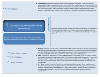  The Ugly: Ambiguous 
 Overbooked: Researchers should be careful not to over extend themselves. Candice is a doctoral 
candidate working on a study that is concerned with H1N1. She has also taken on some research on the 
East coast examining species of ticks for Lyme’s Disease; inadvertently, Candice has overloaded herself. 
It is more likely than not, she runs the risk of not being able to handle all of the obligations of both 
projects. The ethical way to respond in such an instance is to choose one project to focus on at a time. 
Each body of scientific work has their own sources of reliability; for Psychologist, 
this continues to be the APA. The APA site serves as a central location for the 
accessing data archives relevant to our field (American Psychological Association, 
2013). 
3 Data Acquisition, Management, Sharing 
 The Good: Proper Procedure 
 The Bad: Violations 
 The Ugly: Ambiguous 
 Posting: Important finds should be submitted to the APA. Gabriel is a Graduate student who has found 
a gene that can be manipulated to increase cognitive learning. This find may contribute enormously to 
the body of work within our field, and should be accessible for the continued advancement of it. It is 
submitted to the APA, which allows further research and development of the topic. 
 APA: Using articles and links found on the APA website has its advantages. In the case of two budding 
psychologist completing research papers during their Bachelor’s degree, Alex decides to rely on articles 
found on the APA website in developing her topic. John uses outside resources. Although both have 
the same amount of references and citations, some of John’s have been noted by the professor to be 
non-scholarly. 
 Dry Ideas: Some of the articles listed on the APA website can be redundant. There may be several 
hundred article with very similar topics. Mike Tyson notices this and decides against using any sources 
from the APA website or submitting any of his work to their journals. Instead, he finds a colorful site 
with exciting pictures at Pee Wee Herman Psychological Association and decides to apply for 
membership. 
and Ownership 
The APA site is designed as a central location for viewing and 
retrieving shared data archives relevant to psychological science. 
 