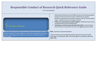 Responsible Conduct of Research Quick Reference Guide 
For Psychologists 
Health Research Extension Act of 1985 outlines the ethically acceptable 
treatment of animals used in research. Within the act, specific 
guidelines seek to prevent inhumane treatment, abuse, and limit species 
usage. In addition the terms of usage is defined. 
 Proper care must be given to animal subjects – Methods of care should 
correspond with the Animal Welfare Act. 
 Techniques to minimize pain and reduce discomfort - Any techniques 
that are known to cause pain in humans, are suggested to be avoided. 
Note: Questions may be forwarded to: 
Office of Laboratory Animal Welfare (OLAW), National Institutes of Health, 
Rockledge I, Suite 360, MSC 7982, 6705 Rockledge Drive, Bethesda, Maryland 
20892-7982. 
5 Lab Animal Welfare 
APA has and continues to support efforts to improve laboratory animal 
welfare through the implementation of policies and regulations that both 
maintain the integrity of scientific research and sustain the welfare of 
such animals. 
 