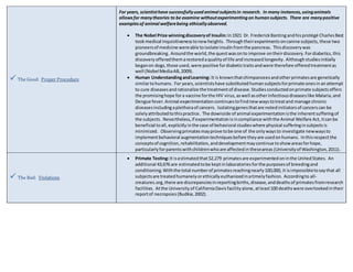  The Good: Proper Procedure 
For years, scientist have successfully used animal subjects in research. In many instances, using animals 
allows for many theories to be examine without experimenting on human subjects. There are many positive 
examples of animal welfare being ethically observed. 
 The Nobel Prize winning discovery of Insulin: In 1921 Dr. Frederick Banting and his protégé Charles Best 
took medical inquisitiveness to new heights. Through their experiments on canine subjects, these two 
pioneers of medicine were able to isolate insulin from the pancreas. This discovery was 
groundbreaking. Around the world, the quest was on to improve on their discovery. For diabetics, this 
discovery offered them a restored a quality of life and increased longevity. Although studies initially 
began on dogs, those used, were positive for diabetic traits and were therefore offered treatment as 
well (Nobel Media AB, 2009). 
 Human Understanding and Learning: It is known that chimpanzees and other primates are genetically 
similar to humans. For years, scientists have substituted human subjects for primate ones in an attempt 
to cure diseases and rationalize the treatment of disease. Studies conducted on primate subjects offers 
the promising hope for a vaccine for the HIV virus, as well as other infectious diseases like Malaria, and 
Dengue fever. Animal experimentation continues to find new ways to treat and manage chronic 
diseases including a plethora of cancers. Isolating genes that are noted initiators of cancers can be 
solely attributed to this practice. The downside of animal experimentation is the inherent suffering of 
the subjects. Nevertheless, if experimentation is in compliance with the Animal Welfare Act, it can be 
beneficial to all, explicitly in the case of behavioral studies where physical suffering in subjects is 
minimized. Observing primates may prove to be one of the only ways to investigate new ways to 
implement behavioral augmentation techniques before they are used on humans. In this respect the 
concepts of cognition, rehabilitation, and development may continue to show areas for hope, 
particularly for parents with children who are affected in these areas (University of Washington, 2011). 
 The Bad: Violations 
 Primate Testing: It is estimated that 52,279 primates are experimented on in the United States. An 
additional 43,676 are estimated to be kept in laboratories for the purposes of breeding and 
conditioning. With the total number of primates reaching nearly 100,000, it is impossible to say that all 
subjects are treated humanely or ethically euthanized in a timely fashion. According to all-creatures. 
org, there are discrepancies in reporting births, disease, and deaths of primates from research 
facilities. At the University of California Davis facility alone, at least 100 deaths were overlooked in their 
report of necropsies (Budkie, 2002). 
 